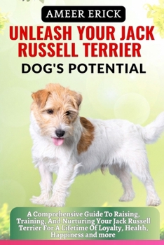 Unleash Your Jack Russell Terrier Dog's Potential: A Comprehensive Guide To Raising, Training, And Nurturing Your Jack Russell Terrier For A Lifetime