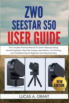 ZWO Seestar S50 User Guide: The Complete Practical Manual for Smart Telescope Setup, Astrophotography, Deep-Sky Imaging, App Mastery, Live Stacking, ... for Beginners and Advanced Users