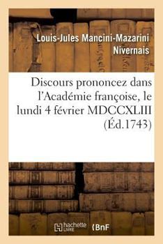 Discours Prononcez Dans L'Acada(c)Mie Franaoise, Le Lundi 4 Fa(c)Vrier MDCCXLIII: , a la Ra(c)Ception de M. Le Duc de Nivernois Et de M. de Marivaux