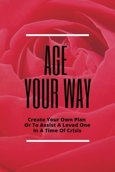 Age Your Way: Create Your Own Plan Or To Assist A Loved One In A Time Of Crisis: Avoid The Heartbreak