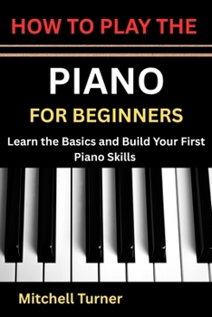 HOW TO PLAY THE PIANO FOR BEGINNERS: Learn the Basics and Build Your First Piano Skills