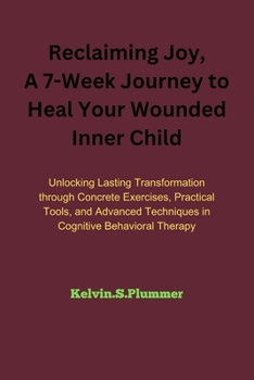 Reclaiming Joy: A 7-Week Journey to Heal Your Wounded Inner Child: Unlocking Lasting Transformation through Concrete Exercises, Practi