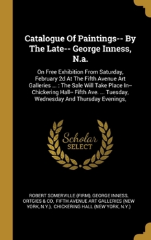 Catalogue Of Paintings-- By The Late-- George Inness, N.a.: On Free Exhibition From Saturday, February 2d At The Fifth Avenue Art Galleries ...: The Sale Will Take Place In-- Chickering Hall-- Fifth A