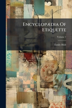 Encyclopædia Of Etiquette: What To Write, What To Do, What To Wear, What To Say : A Book Of Manners For Everyday Use, Volume 1...