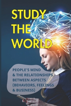 Paperback Study The World: People's Mind & The Relationships Between Aspects (Behaviors, Feelings & Business): How Does Behavior Affect Business Book