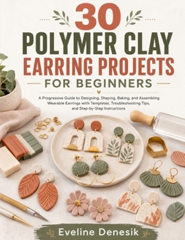 30 POLYMER CLAY EARRING PROJECTS FOR BEGINNERS: A Progressive Guide to Designing, Shaping, Baking, and Assembling Wearable Earrings with Templates, Troubleshooting Tips, and Step-by-Step Instructions