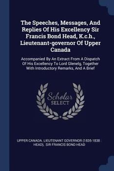The Speeches, Messages, and Replies of His Excellency Sir Francis Bond Head, K.C.H., Lieutenant-Governor of Upper Canada: Accompanied by an Extract from a Dispatch of His Excellency to Lord Glenelg, T