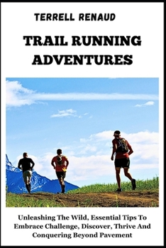 TRAIL RUNNING ADVENTURES: Unleashing The Wild, Essential Tips To Embrace Challenge, Discover, Thrive And Conquering Beyond Pavement