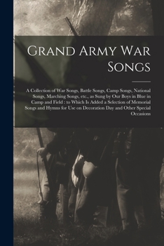 Grand Army War Songs: a Collection of War Songs, Battle Songs, Camp Songs, National Songs, Marching Songs, Etc., as Sung by Our Boys in Blue in Camp and Field: to Which is Added a Selection of Memoria