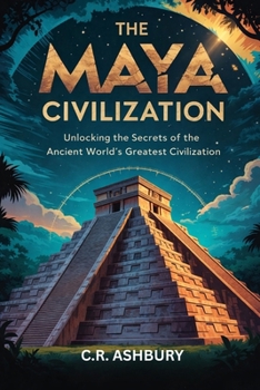 The Maya Civilization: Unlocking the Secrets of the Ancient World's Greatest Civilization