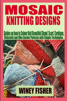 MOSAIC KNITTING DESIGNS: Guides on how to Colour Knit Beautiful Shawl, Scarf, Cardigan, Dishcloth and Bike Basket Patterns with Simple Techniques.