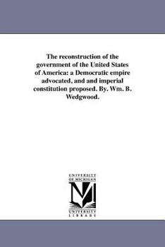 Paperback The reconstruction of the government of the United States of America: a Democratic empire advocated, and and imperial constitution proposed. By. Wm. B Book