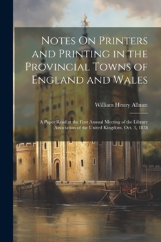 Notes On Printers and Printing in the Provincial Towns of England and Wales: A Paper Read at the First Annual Meeting of the Library Association of the United Kingdom, Oct. 3, 1878