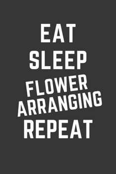 Eat Sleep Flower Arranging Repeat Notebook: Gift For Flower Arranging Lover, Lined Journal, 120 Pages, 6 x 9, Matte Finish