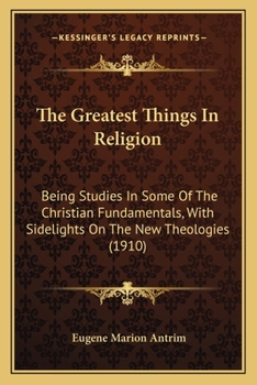 The Greatest Things In Religion: Being Studies In Some Of The Christian Fundamentals, With Sidelights On The New Theologies