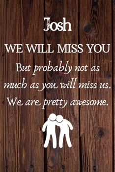 Josh We Will Miss You But Probably Not as Much As You Will Miss us. We Are Pretty Awesome.: Josh Funny gift for coworker / colleague that is leaving ... him or her. (6 x 9 - 110 Blank Lined Pages)
