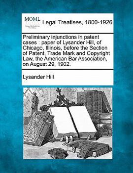 Preliminary injunctions in patent cases: paper of Lysander Hill, of Chicago, Illinois, before the Section of Patent, Trade Mark and Copyright Law, the American Bar Association, on August 29, 1902.