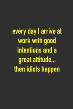 Every Day I Arrive At Work With Good Intentions And A Greatest Attitude...Then Idiots Happen: 6 x 9 Hilarious Quotes Notebook For Work Blank Lined 125 Page Employee or Boss Appreciation Gift