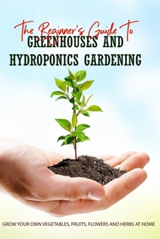 Paperback The Beginner's Guide To Greenhouses And Hydroponics Gardening: Grow Your Own Vegetables, Fruits, Flowers And Herbs At Home: Hydroponics - How It Works Book