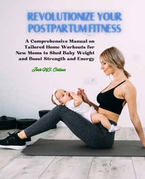 Revolutionize Your Postpartum Fitness: A Comprehensive Manual on Tailored Home Workouts for New Moms to Shed Baby Weight and Boost Strength and Energy - Josh NS. Collins