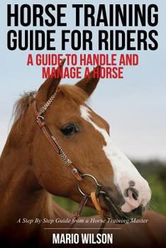 Horse Training Guide for Riders: A Guide To Handle and Manage a Horse: A Step By Step Guide from a Horse Training Master