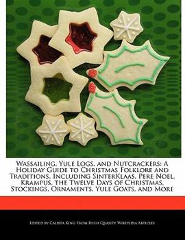 Wassailing, Yule Logs, and Nutcrackers : A Holiday Guide to Christmas Folklore and Traditions, Including SinterKlaas, Pere Noel, Krampus, the Twelve Da