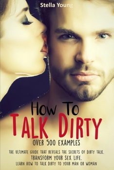 Paperback How To Talk Dirty: The Ultimate Guide That Reveals the Secrets of Dirty Talk. Transform Your Sex Life. Learn How to Talk Dirty to Your Ma Book