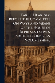 Tariff Hearings Before the Committee On Ways and Means of the House of Representatives, Sixtieth Congress, Volumes 41-45
