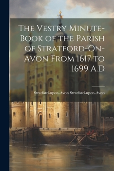 The Vestry Minute-book of the Parish of Stratford-On-Avon From 1617 to 1699 A.D