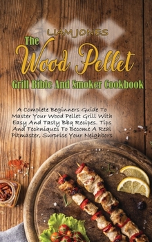 The Wood Pellet Grill Bible And Smoker Cookbook: A Complete Beginners Guide To Master Your Wood Pellet Grill With Easy And Tasty Bbq Recipes. Tips And ... A Real Pitmaster, Surprise Your Neighbors