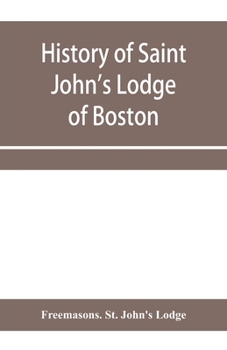 History of Saint John's Lodge of Boston, in the Commonwealth of Massachusetts as Shown in the Records of the First Lodge, the Second Lodge, the Third Lodge, the Rising Sun Lodge, the Masters' Lodge, S