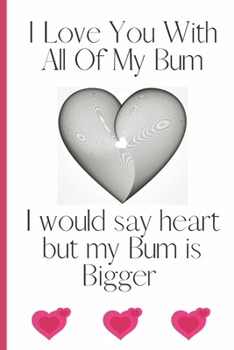 I Love You With All Of My Bum I Would Say Heart But My Bum is Bigger: Sexy Funny Romantic witty Valentine's Day, Birthday, Anniversary  Gift Lined notebook Journal for him her boyfriend Girlfriend