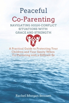 Peaceful Co-Parenting: Navigating High-Conflict Situations with Grace and Strength: A Practical Guide to Protecting Your Children and Your Sanity When Co-Parenting with a Difficult Ex