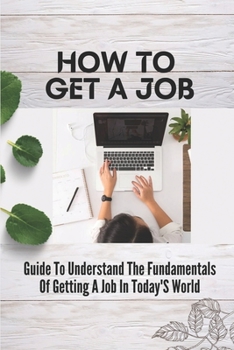 Paperback How To Get A Job: Guide To Understand The Fundamentals Of Getting A Job In Today'S World: The Fundamentals Of Getting A Job In Today'S W Book