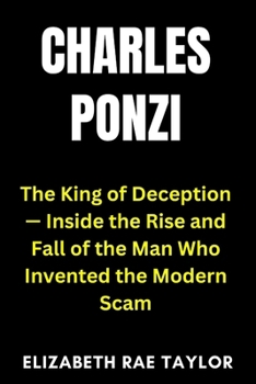 Charles Ponzi: The King of Deception — Inside the Rise and Fall of the Man Who Invented the Modern Scam