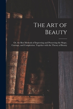 Paperback The Art of Beauty; or, the Best Methods of Improving and Preserving the Shape, Carriage, and Complexion. Together With the Theory of Beauty Book