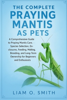 The Complete Praying Mantis as Pets: A Comprehensive Guide to Praying Mantis Care, Species Selection, Enclosures, Feeding, Molting, Breeding, and Long