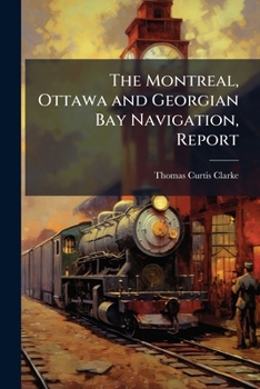 The Montreal, Ottawa and Georgian Bay navigation, report: of T.C. Clarke, Esq., C.E. submitted to the Legislative Assembly in 1860: together with a ... on the present aspects of the undertaking