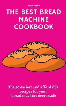 The Best Bread Machine Cookbook: The 50 easiest and affordable recipes for your bread machine ever made