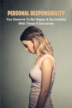 Personal Responsibility: You Deserve To Be Happy & Successful With These 6 Decisions: How To Be Happy With Your Life