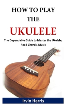 HOW TO PLAY UKULELE: The Dependable Guide to Master the Ukulele, Read Chords, Music
