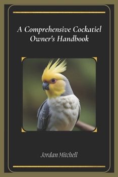A Comprehensive Cockatiel Owner's Handbook: The Essential Guide to Keeping Your Feathered Friend Healthy, Happy, and Loved