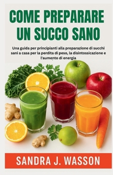 Come Preparare Un Succo Sano: Una guida per principianti alla preparazione di succhi sani a casa per la perdita di peso, la disintossicazione e l'aume