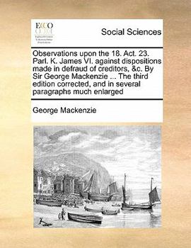 Paperback Observations upon the 18. Act. 23. Parl. K. James VI. against dispositions made in defraud of creditors, &c. By Sir George Mackenzie ... The third edi Book