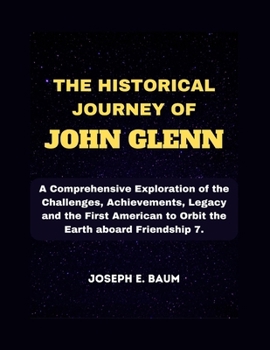 The Historical Journey Of John Glenn: A Comprehensive Exploration of the Challenges, Achievements, Legacy and the First American to Orbit the Earth aboard Friendship 7.