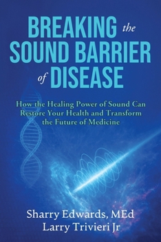 Breaking the Sound Barrier of Disease : How Human BioAcoustic Sound Healing Can Improve All Aspects of Your Health and Help Solve Today's Growing Health Crisis