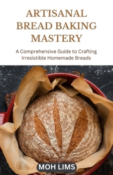 ARTISANAL BREAD BAKING MASTERY: A Comprehensive Guide to Crafting Irresistible Homemade Breads