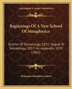 Beginnings Of A New School Of Metaphysics: Outline Of Sematology, 1831; Sequel To Sematology, 1837; An Appendix, 1839