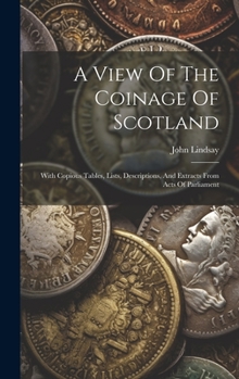 Hardcover A View Of The Coinage Of Scotland: With Copious Tables, Lists, Descriptions, And Extracts From Acts Of Parliament Book