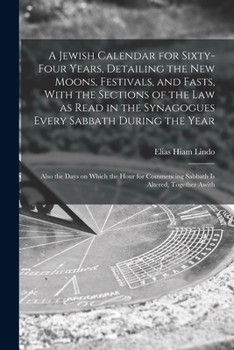 A Jewish Calendar for Sixty-four Years, Detailing the new Moons, Festivals, and Fasts, With the Sections of the law as Read in the Synagogues Every ... Commencing Sabbath is Altered; Together Awith